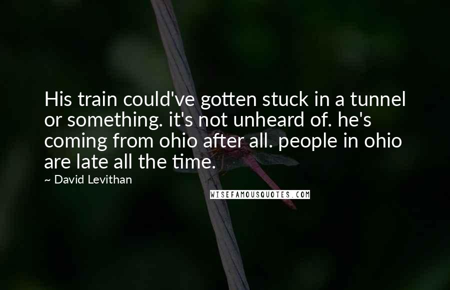 David Levithan Quotes: His train could've gotten stuck in a tunnel or something. it's not unheard of. he's coming from ohio after all. people in ohio are late all the time.