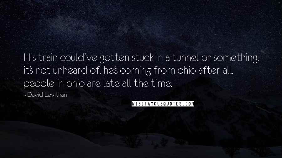 David Levithan Quotes: His train could've gotten stuck in a tunnel or something. it's not unheard of. he's coming from ohio after all. people in ohio are late all the time.