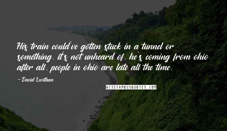 David Levithan Quotes: His train could've gotten stuck in a tunnel or something. it's not unheard of. he's coming from ohio after all. people in ohio are late all the time.