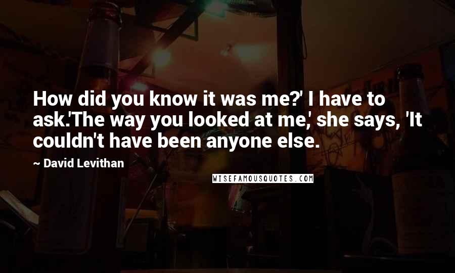 David Levithan Quotes: How did you know it was me?' I have to ask.'The way you looked at me,' she says, 'It couldn't have been anyone else.