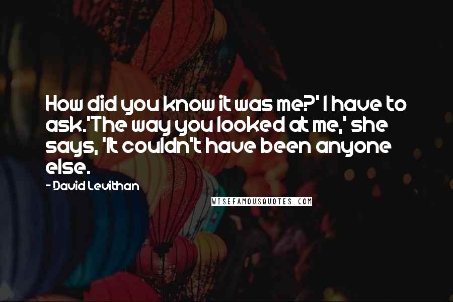 David Levithan Quotes: How did you know it was me?' I have to ask.'The way you looked at me,' she says, 'It couldn't have been anyone else.