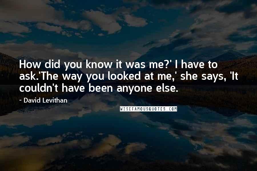 David Levithan Quotes: How did you know it was me?' I have to ask.'The way you looked at me,' she says, 'It couldn't have been anyone else.