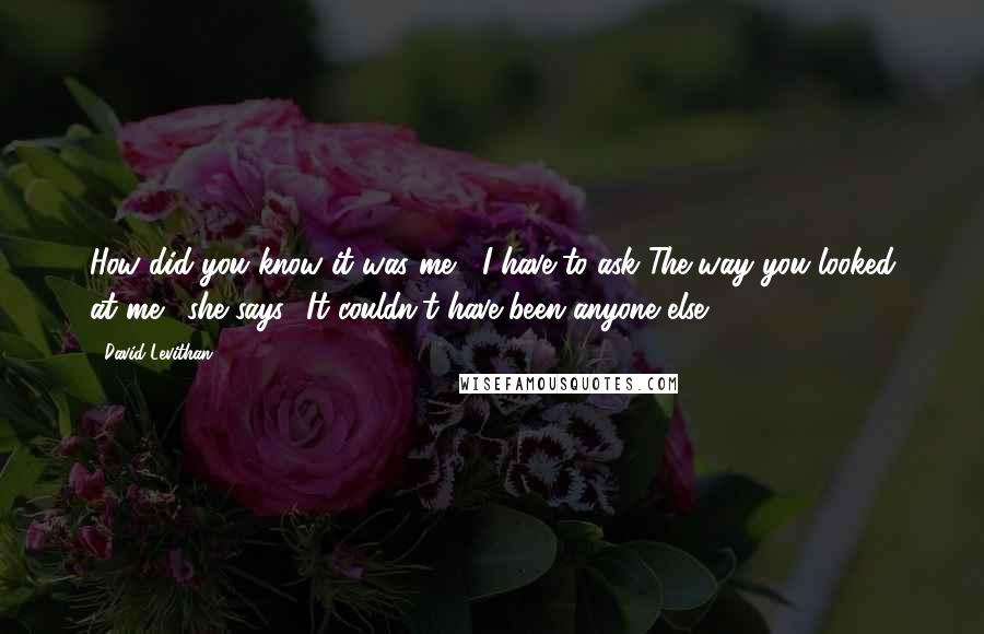 David Levithan Quotes: How did you know it was me?' I have to ask.'The way you looked at me,' she says, 'It couldn't have been anyone else.