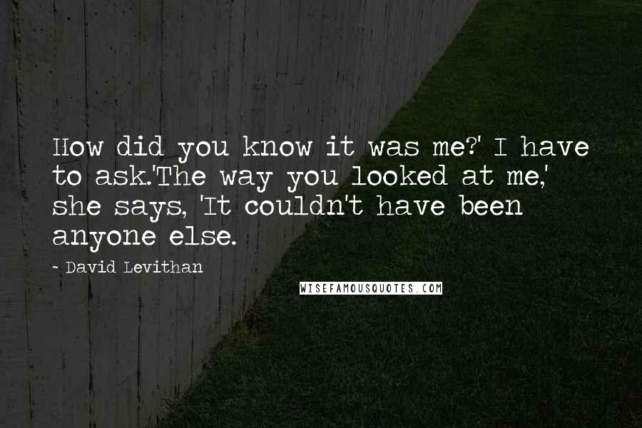 David Levithan Quotes: How did you know it was me?' I have to ask.'The way you looked at me,' she says, 'It couldn't have been anyone else.