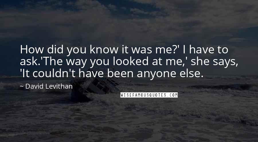 David Levithan Quotes: How did you know it was me?' I have to ask.'The way you looked at me,' she says, 'It couldn't have been anyone else.