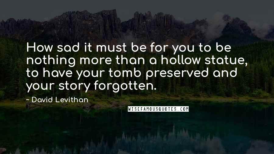 David Levithan Quotes: How sad it must be for you to be nothing more than a hollow statue, to have your tomb preserved and your story forgotten.