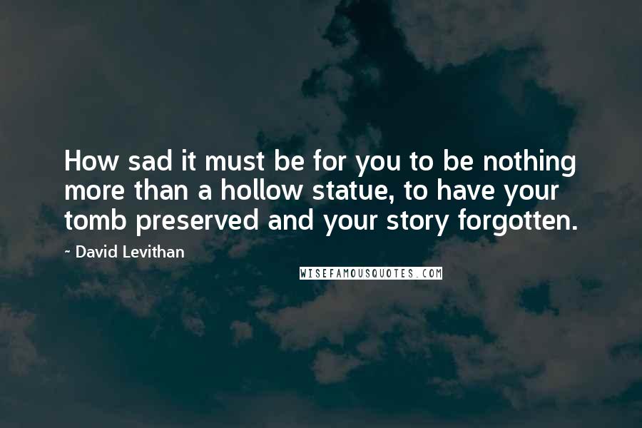 David Levithan Quotes: How sad it must be for you to be nothing more than a hollow statue, to have your tomb preserved and your story forgotten.
