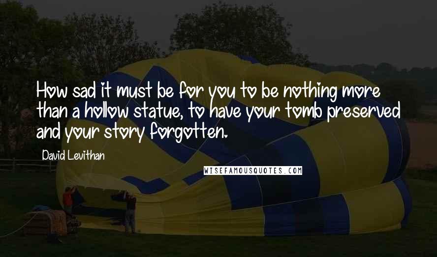 David Levithan Quotes: How sad it must be for you to be nothing more than a hollow statue, to have your tomb preserved and your story forgotten.
