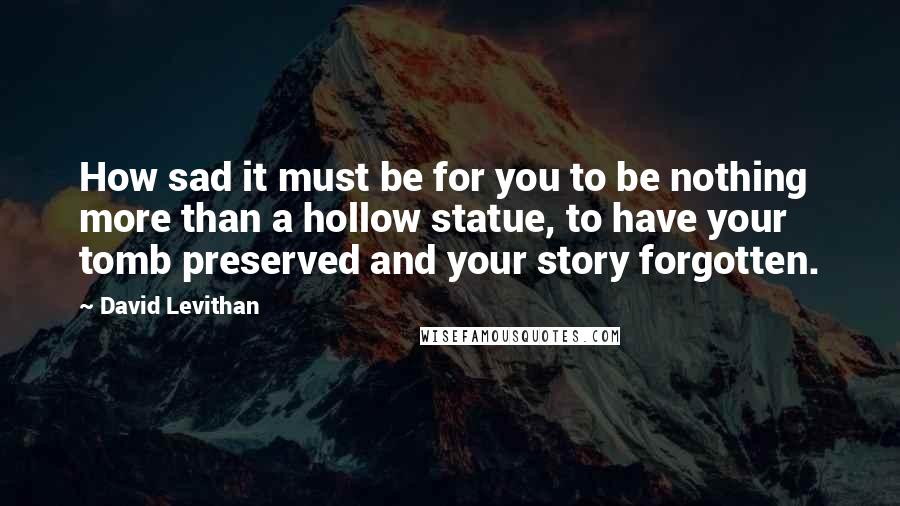David Levithan Quotes: How sad it must be for you to be nothing more than a hollow statue, to have your tomb preserved and your story forgotten.