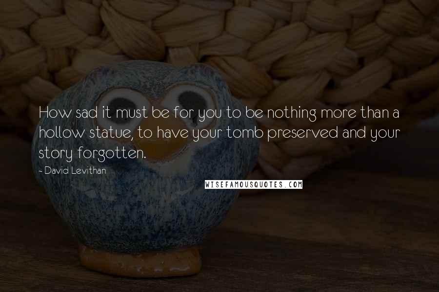 David Levithan Quotes: How sad it must be for you to be nothing more than a hollow statue, to have your tomb preserved and your story forgotten.