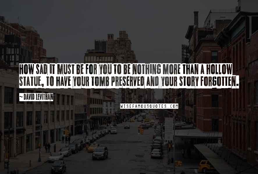 David Levithan Quotes: How sad it must be for you to be nothing more than a hollow statue, to have your tomb preserved and your story forgotten.