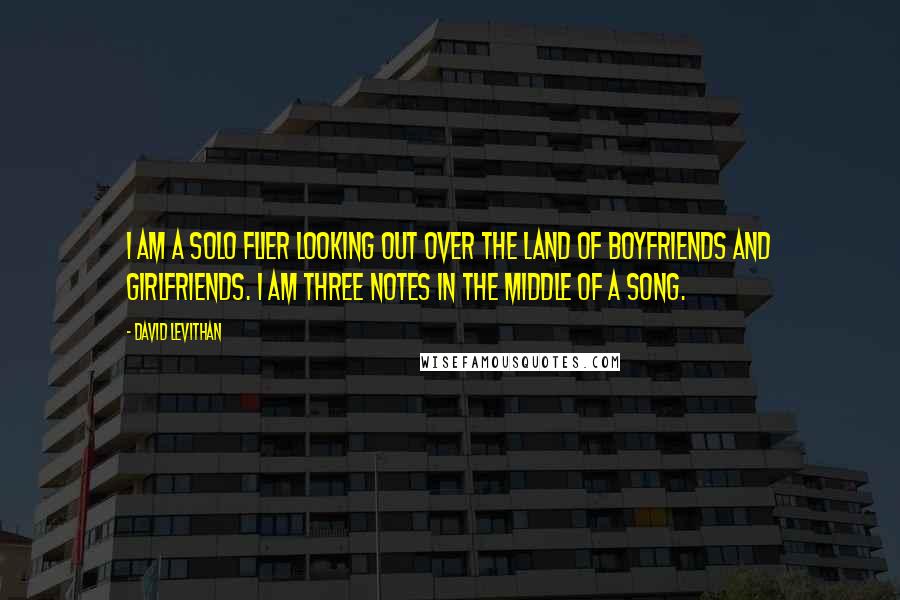 David Levithan Quotes: I am a solo flier looking out over the land of Boyfriends and Girlfriends. I am three notes in the middle of a song.