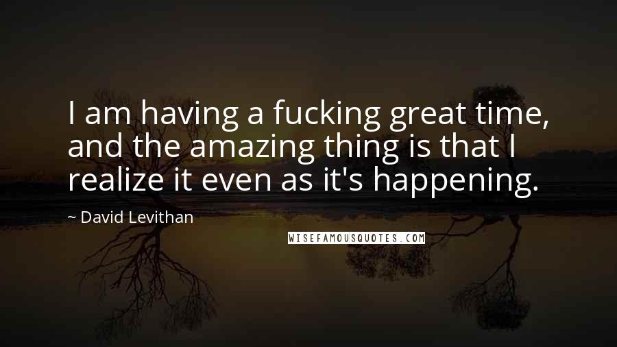 David Levithan Quotes: I am having a fucking great time, and the amazing thing is that I realize it even as it's happening.