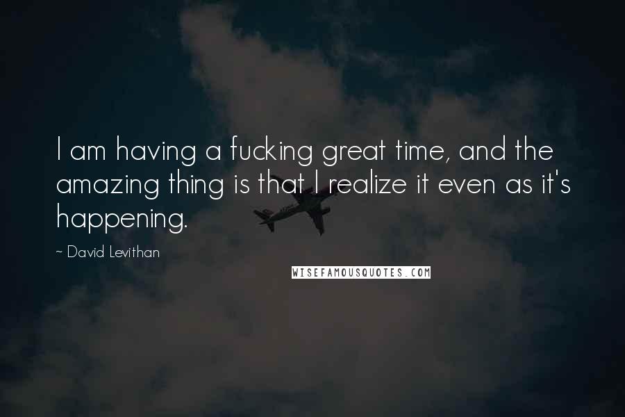 David Levithan Quotes: I am having a fucking great time, and the amazing thing is that I realize it even as it's happening.