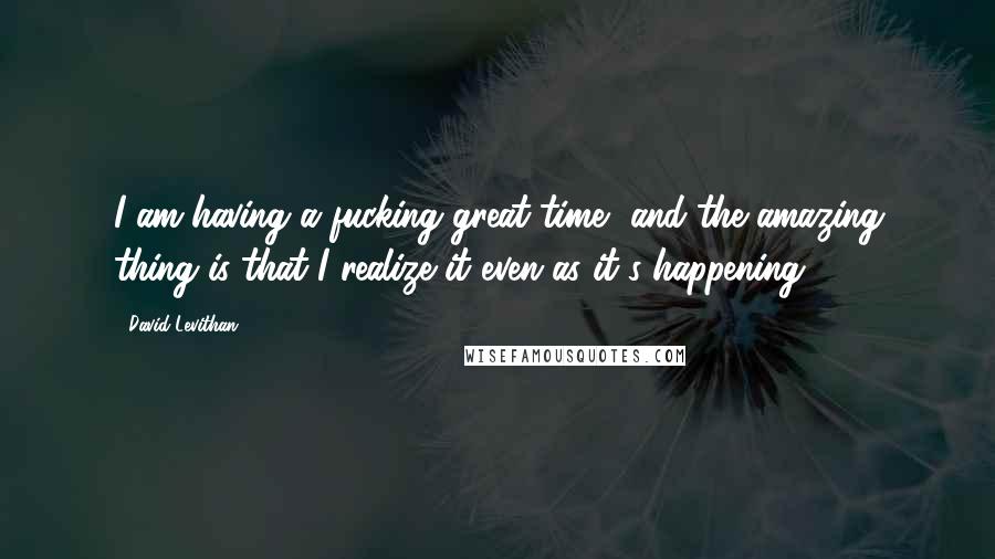 David Levithan Quotes: I am having a fucking great time, and the amazing thing is that I realize it even as it's happening.