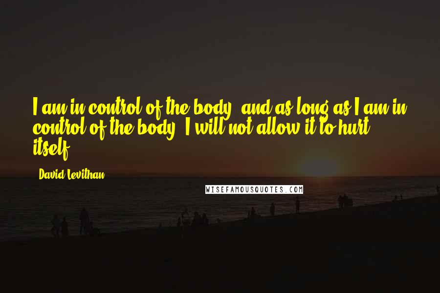 David Levithan Quotes: I am in control of the body, and as long as I am in control of the body, I will not allow it to hurt itself.