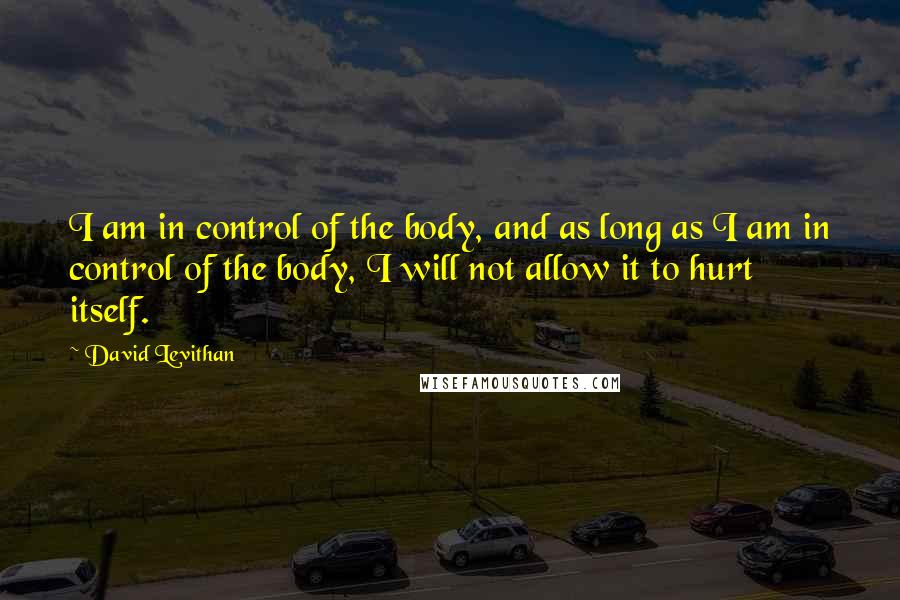 David Levithan Quotes: I am in control of the body, and as long as I am in control of the body, I will not allow it to hurt itself.