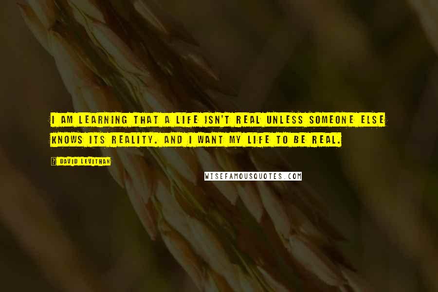 David Levithan Quotes: I am learning that a life isn't real unless someone else knows its reality. And I want my life to be real.