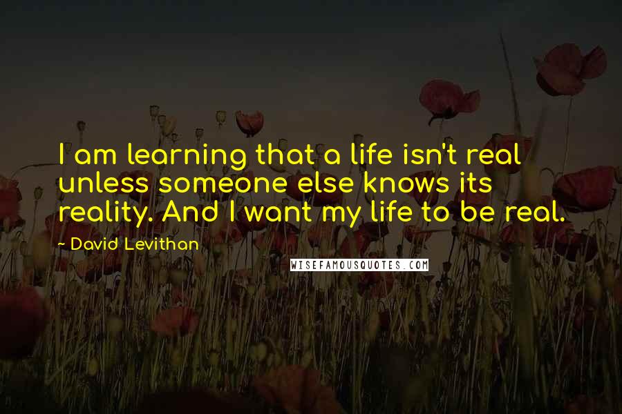 David Levithan Quotes: I am learning that a life isn't real unless someone else knows its reality. And I want my life to be real.