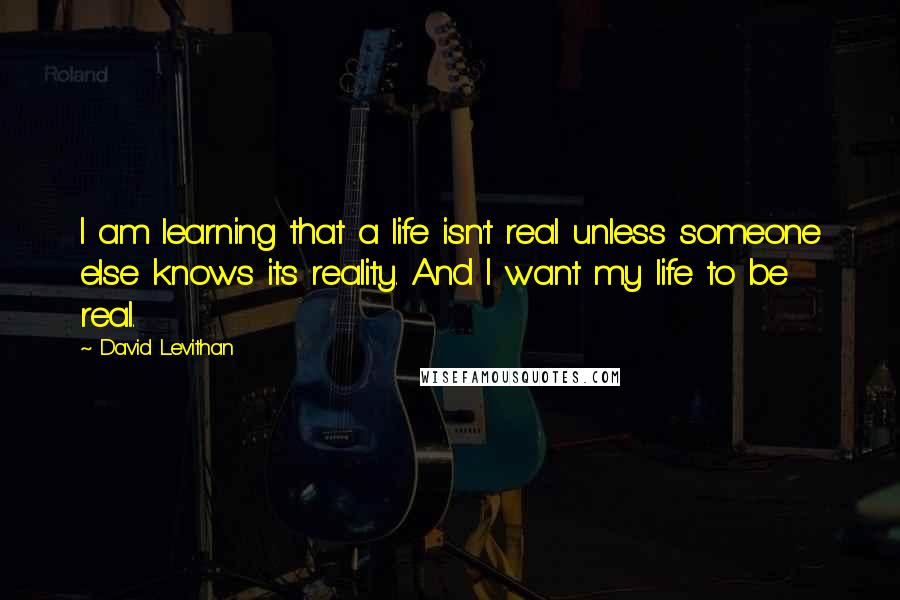 David Levithan Quotes: I am learning that a life isn't real unless someone else knows its reality. And I want my life to be real.