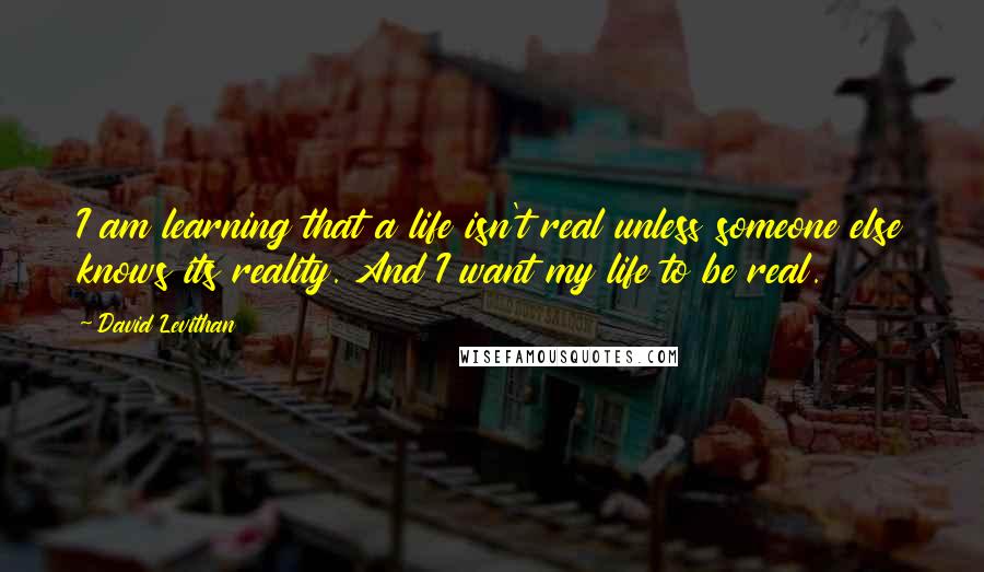David Levithan Quotes: I am learning that a life isn't real unless someone else knows its reality. And I want my life to be real.