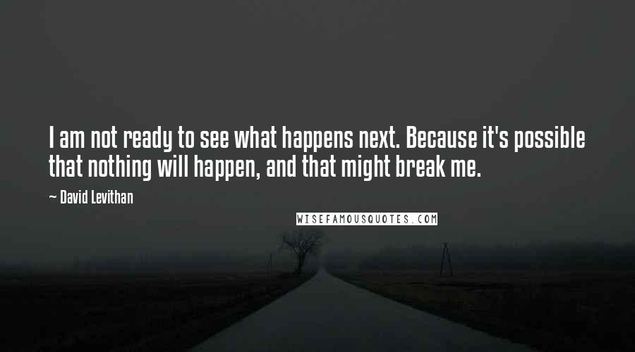 David Levithan Quotes: I am not ready to see what happens next. Because it's possible that nothing will happen, and that might break me.