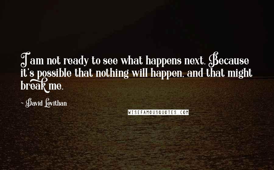 David Levithan Quotes: I am not ready to see what happens next. Because it's possible that nothing will happen, and that might break me.