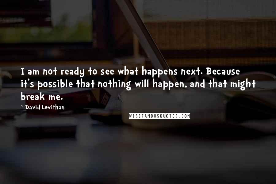 David Levithan Quotes: I am not ready to see what happens next. Because it's possible that nothing will happen, and that might break me.