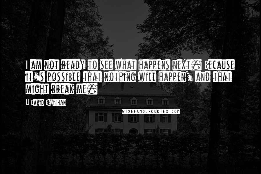 David Levithan Quotes: I am not ready to see what happens next. Because it's possible that nothing will happen, and that might break me.