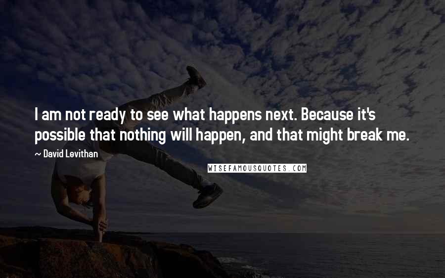 David Levithan Quotes: I am not ready to see what happens next. Because it's possible that nothing will happen, and that might break me.