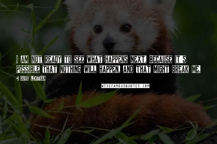 David Levithan Quotes: I am not ready to see what happens next. Because it's possible that nothing will happen, and that might break me.
