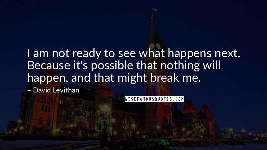 David Levithan Quotes: I am not ready to see what happens next. Because it's possible that nothing will happen, and that might break me.