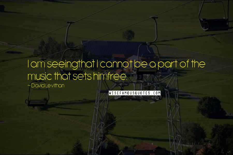 David Levithan Quotes: I am seeingthat I cannot be a part of the music that sets himfree.