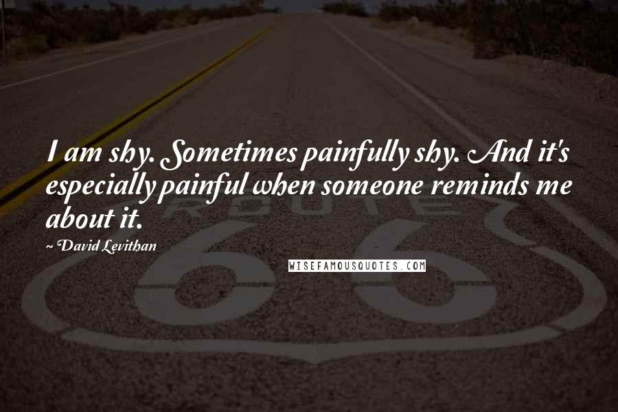 David Levithan Quotes: I am shy. Sometimes painfully shy. And it's especially painful when someone reminds me about it.