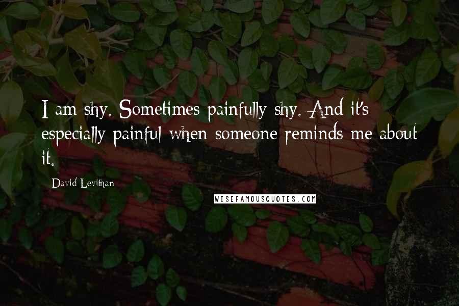 David Levithan Quotes: I am shy. Sometimes painfully shy. And it's especially painful when someone reminds me about it.