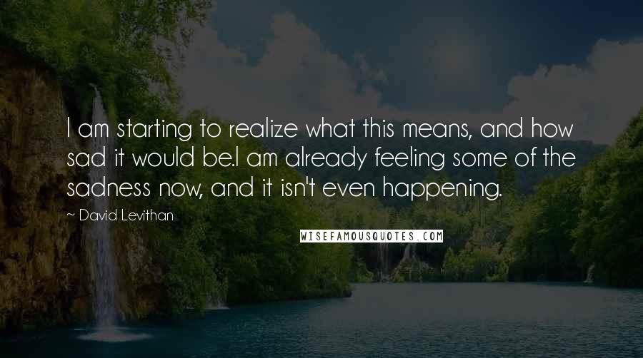 David Levithan Quotes: I am starting to realize what this means, and how sad it would be.I am already feeling some of the sadness now, and it isn't even happening.