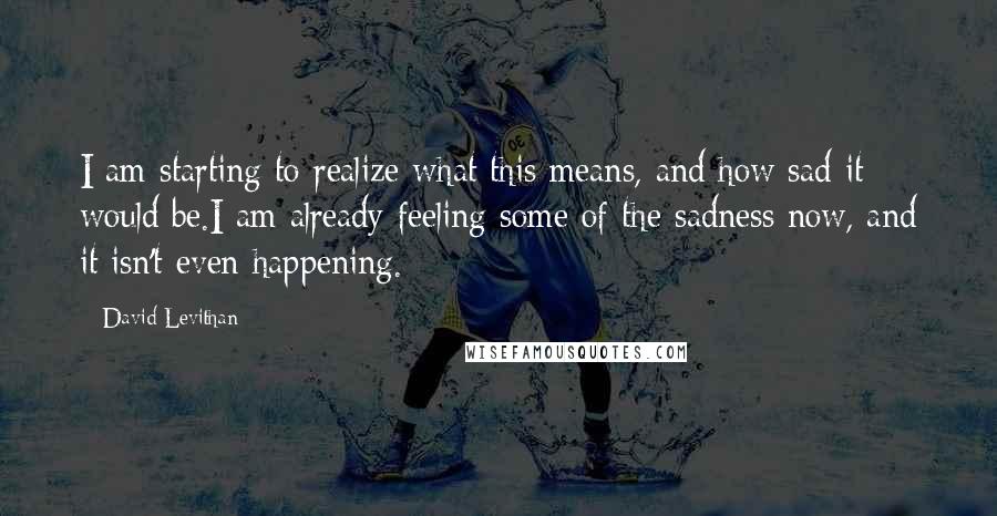 David Levithan Quotes: I am starting to realize what this means, and how sad it would be.I am already feeling some of the sadness now, and it isn't even happening.