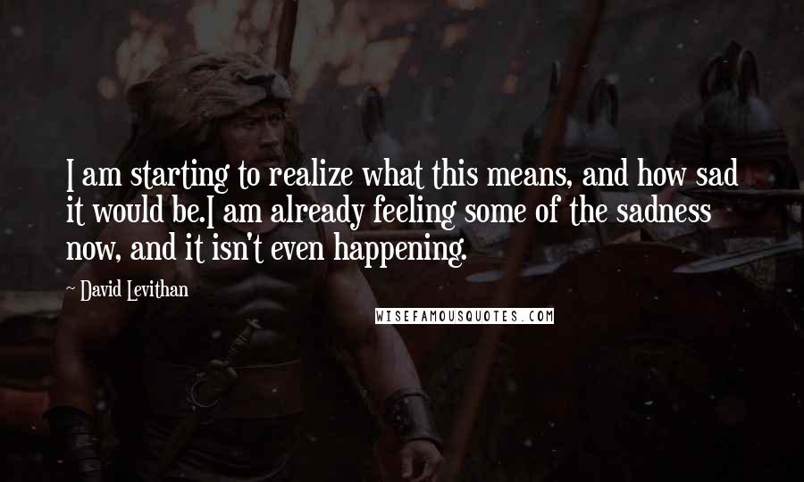 David Levithan Quotes: I am starting to realize what this means, and how sad it would be.I am already feeling some of the sadness now, and it isn't even happening.