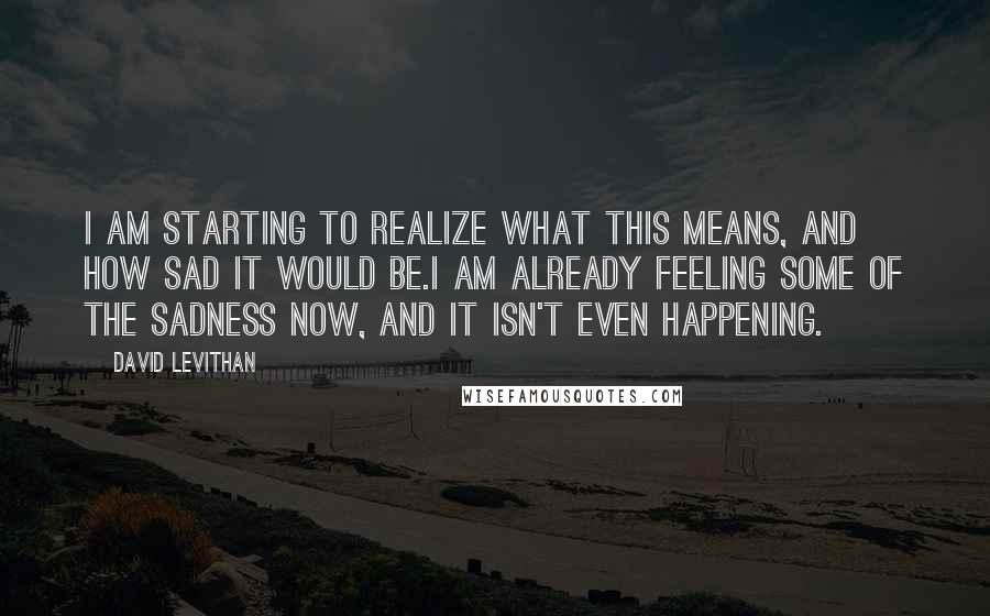 David Levithan Quotes: I am starting to realize what this means, and how sad it would be.I am already feeling some of the sadness now, and it isn't even happening.