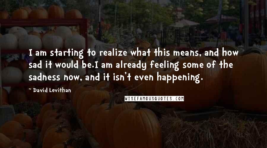 David Levithan Quotes: I am starting to realize what this means, and how sad it would be.I am already feeling some of the sadness now, and it isn't even happening.
