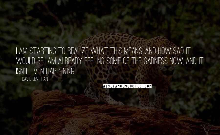 David Levithan Quotes: I am starting to realize what this means, and how sad it would be.I am already feeling some of the sadness now, and it isn't even happening.