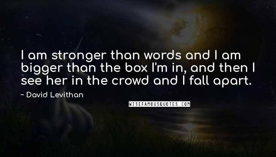 David Levithan Quotes: I am stronger than words and I am bigger than the box I'm in, and then I see her in the crowd and I fall apart.