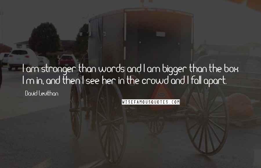 David Levithan Quotes: I am stronger than words and I am bigger than the box I'm in, and then I see her in the crowd and I fall apart.