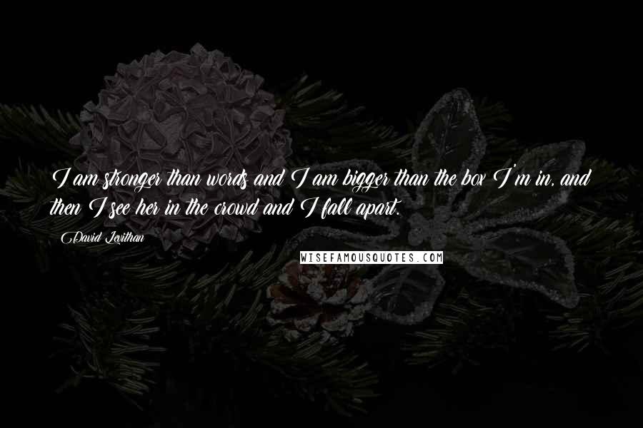 David Levithan Quotes: I am stronger than words and I am bigger than the box I'm in, and then I see her in the crowd and I fall apart.