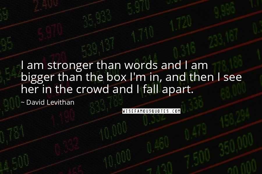 David Levithan Quotes: I am stronger than words and I am bigger than the box I'm in, and then I see her in the crowd and I fall apart.