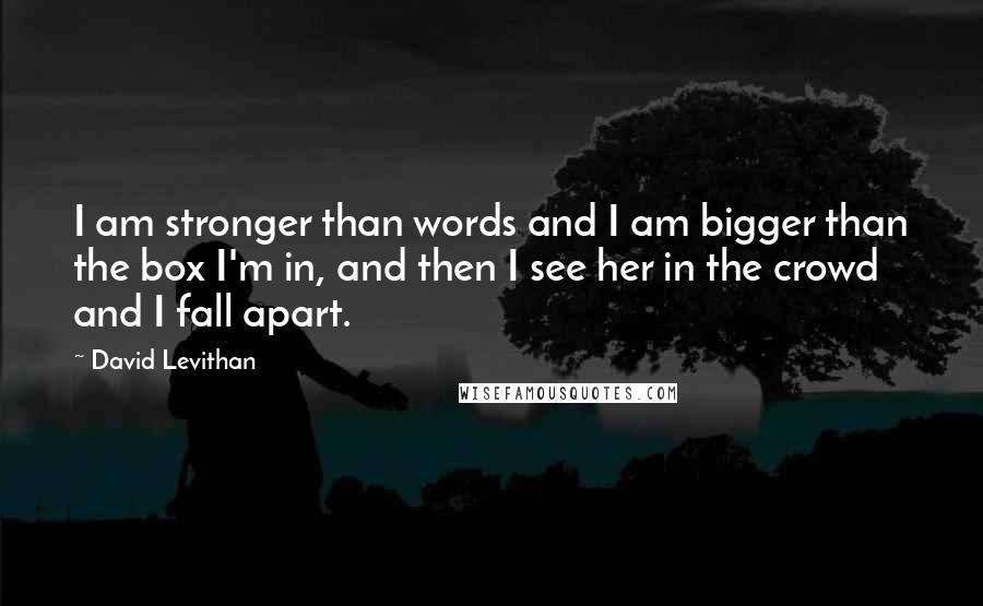 David Levithan Quotes: I am stronger than words and I am bigger than the box I'm in, and then I see her in the crowd and I fall apart.
