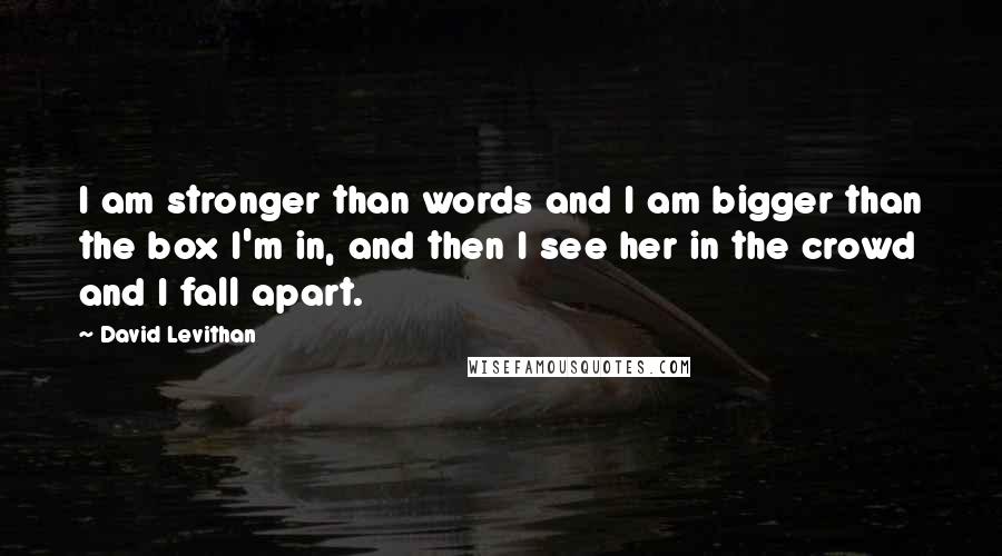 David Levithan Quotes: I am stronger than words and I am bigger than the box I'm in, and then I see her in the crowd and I fall apart.