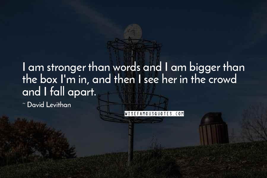 David Levithan Quotes: I am stronger than words and I am bigger than the box I'm in, and then I see her in the crowd and I fall apart.