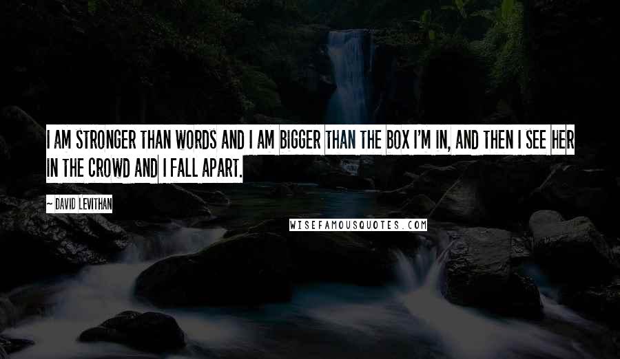 David Levithan Quotes: I am stronger than words and I am bigger than the box I'm in, and then I see her in the crowd and I fall apart.