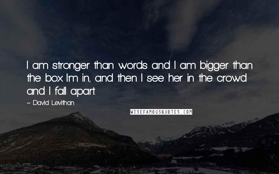 David Levithan Quotes: I am stronger than words and I am bigger than the box I'm in, and then I see her in the crowd and I fall apart.